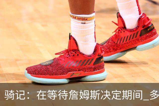 骑记：在等待詹姆斯决定期间 多位骑士内部成员一度相信他会回归